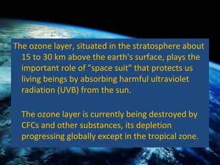 The ozone layer, situated in the stratosphere about 15 to 30 km above the earth's surface, plays the important role of "space suit" that protects us living beings by absorbing harmful ultraviolet radiation (UVB) from the sun.  The ozone layer is currently being destroyed by CFCs and other substances, its depletion progressing globally except in the tropical zone.  