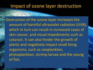 Impact of ozone layer destruction  Destruction of the ozone layer increases the amount of harmful ultraviolet radiation (UVB), which in turn can result in increased cases of skin cancer, and visual impediments such as cataract. It can also hinder the growth of plants and negatively impact small living organisms, such as zooplankton, phytoplankton, shrimp larvae and the young of fish.  