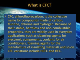 What is CFC?  CFC, chlorofluorocarbon, is the collective name for compounds made of carbon, fluorine, chlorine and hydrogen. Because of their stable, harmless and non-combustible properties, they are widely used in everyday applications such as cleansing agents for electronic components, coolants for air conditioners, foaming agents for the manufacture of insulating materials and so on.  CFC variations include HCFC and HFC.  