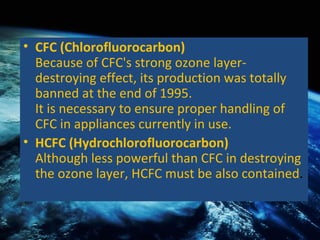CFC (Chlorofluorocarbon) Because of CFC's strong ozone layer-destroying effect, its production was totally banned at the end of 1995. It is necessary to ensure proper handling of CFC in appliances currently in use.  HCFC (Hydrochlorofluorocarbon) Although less powerful than CFC in destroying the ozone layer, HCFC must be also contained . 