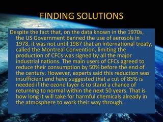 FINDING SOLUTIONS Despite the fact that, on the data known in the 1970s, the US Government banned the use of aerosols in 1978, it was not until 1987 that an international treaty, called the Montreal Convention, limiting the production of CFCs was signed by all the major industrial nations. The main users of CFCs agreed to reduce their consumption by 50% before the end of the century. However, experts said this reduction was insufficient and have suggested that a cut of 85% is needed if the ozone layer is to stand a chance of returning to normal within the next 50 years. That is how long it will take for harmful chemicals already in the atmosphere to work their way through. 