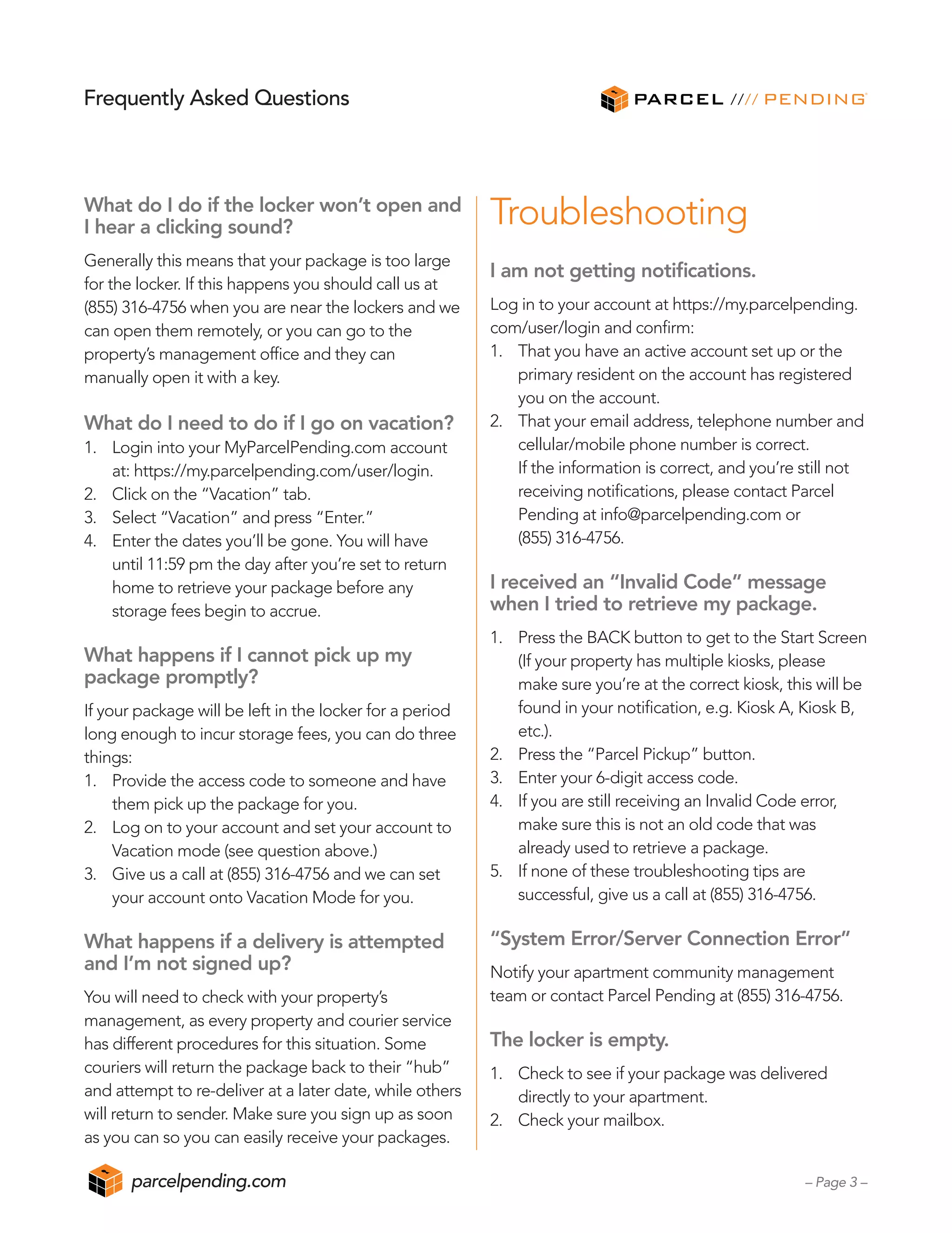 What do I do if the locker won’t open and
I hear a clicking sound?
Generally this means that your package is too large
for the locker. If this happens you should call us at
(855) 316-4756 when you are near the lockers and we
can open them remotely, or you can go to the
property’s management office and they can
manually open it with a key.
What do I need to do if I go on vacation?
1.	 Login into your MyParcelPending.com account
	 at: https://my.parcelpending.com/user/login.
2.	 Click on the “Vacation” tab.
3.	 Select “Vacation” and press “Enter.”
4.	 Enter the dates you’ll be gone. You will have
	 until 11:59 pm the day after you’re set to return
	 home to retrieve your package before any
	 storage fees begin to accrue.
What happens if I cannot pick up my
package promptly?
If your package will be left in the locker for a period
long enough to incur storage fees, you can do three
things:
1.	 Provide the access code to someone and have
	 them pick up the package for you.
2.	 Log on to your account and set your account to
	 Vacation mode (see question above.)
3.	 Give us a call at (855) 316-4756 and we can set
	 your account onto Vacation Mode for you.
What happens if a delivery is attempted
and I’m not signed up?
You will need to check with your property’s
management, as every property and courier service
has different procedures for this situation. Some
couriers will return the package back to their “hub”
and attempt to re-deliver at a later date, while others
will return to sender. Make sure you sign up as soon
as you can so you can easily receive your packages.
Troubleshooting
I am not getting notifications.
Log in to your account at https://my.parcelpending.
com/user/login and confirm:
1.	 That you have an active account set up or the
	 primary resident on the account has registered
	 you on the account.
2.	 That your email address, telephone number and
	 cellular/mobile phone number is correct.
	 If the information is correct, and you’re still not
	 receiving notifications, please contact Parcel
	 Pending at info@parcelpending.com or
	 (855) 316-4756.
I received an “Invalid Code” message
when I tried to retrieve my package.
1.	 Press the BACK button to get to the Start Screen
	 (If your property has multiple kiosks, please
	 make sure you’re at the correct kiosk, this will be
	 found in your notification, e.g. Kiosk A, Kiosk B,
	 etc.).
2.	 Press the “Parcel Pickup” button.
3.	 Enter your 6-digit access code.
4.	 If you are still receiving an Invalid Code error,
	 make sure this is not an old code that was
	 already used to retrieve a package.
5.	 If none of these troubleshooting tips are
	 successful, give us a call at (855) 316-4756.
“System Error/Server Connection Error”
Notify your apartment community management
team or contact Parcel Pending at (855) 316-4756.
The locker is empty.
1.	 Check to see if your package was delivered
	 directly to your apartment.
2.	 Check your mailbox.
Frequently Asked Questions
– Page 3 –parcelpending.com
 