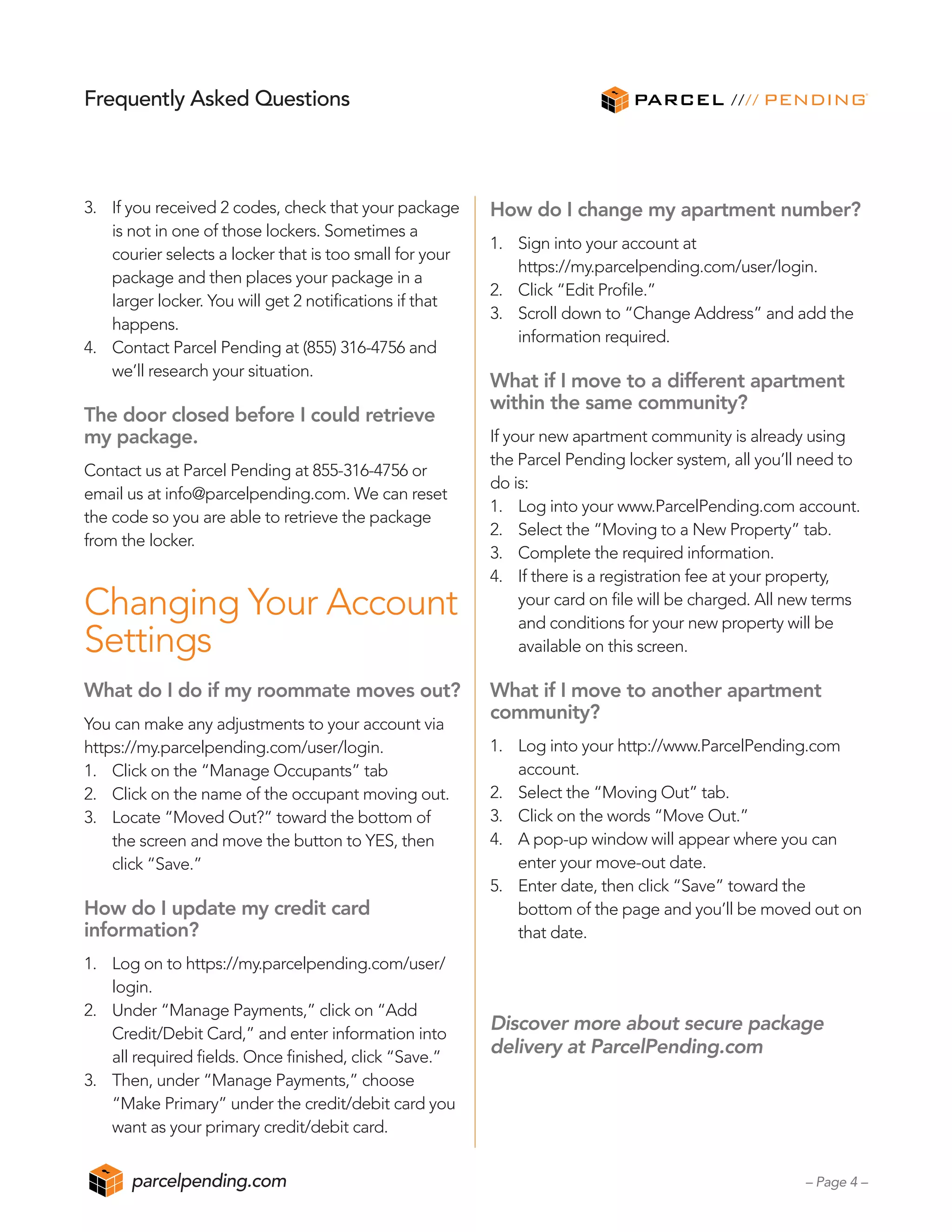 3.	 If you received 2 codes, check that your package
	 is not in one of those lockers. Sometimes a
	 courier selects a locker that is too small for your
	 package and then places your package in a
	 larger locker. You will get 2 notifications if that
	 happens.
4.	 Contact Parcel Pending at (855) 316-4756 and
	 we’ll research your situation.
The door closed before I could retrieve
my package.
Contact us at Parcel Pending at 855-316-4756 or
email us at info@parcelpending.com. We can reset
the code so you are able to retrieve the package
from the locker.
Changing Your Account
Settings
What do I do if my roommate moves out?
You can make any adjustments to your account via
https://my.parcelpending.com/user/login.
1.	 Click on the “Manage Occupants” tab
2.	 Click on the name of the occupant moving out.
3.	 Locate “Moved Out?” toward the bottom of
	 the screen and move the button to YES, then
	 click “Save.”
How do I update my credit card
information?
1.	 Log on to https://my.parcelpending.com/user/
	 login.
2.	 Under “Manage Payments,” click on “Add
	 Credit/Debit Card,” and enter information into
	 all required fields. Once finished, click “Save.”
3.	 Then, under “Manage Payments,” choose
	 “Make Primary” under the credit/debit card you
	 want as your primary credit/debit card.
How do I change my apartment number?
1.	 Sign into your account at
	 https://my.parcelpending.com/user/login.
2.	 Click “Edit Profile.”
3.	 Scroll down to “Change Address” and add the
	 information required.
What if I move to a different apartment
within the same community?
If your new apartment community is already using
the Parcel Pending locker system, all you’ll need to
do is:
1.	 Log into your www.ParcelPending.com account.
2.	 Select the “Moving to a New Property” tab.
3.	 Complete the required information.
4.	 If there is a registration fee at your property,
	 your card on file will be charged. All new terms
	 and conditions for your new property will be
	 available on this screen.
What if I move to another apartment
community?
1.	 Log into your http://www.ParcelPending.com
	 account.
2.	 Select the “Moving Out” tab.
3.	 Click on the words “Move Out.”
4.	 A pop-up window will appear where you can
	 enter your move-out date.
5.	 Enter date, then click “Save” toward the
	 bottom of the page and you’ll be moved out on
	 that date.
Discover more about secure package
delivery at ParcelPending.com
Frequently Asked Questions
– Page 4 –parcelpending.com
 