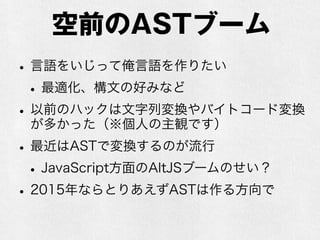 空前のASTブーム
•既存言語をいじって俺言語を作りたい
•最適化、構文の好みなど
•実際には俺言語を既存言語に変換して実行する
•以前のハックは文字列変換やバイトコード変換が
多かった（※個人の主観です）
•最近はASTで変換するのが流行
•JavaScript方面のAltJSブームのせい？
•2015年ならとりあえずASTは作る方向で
 