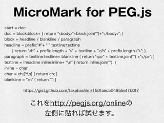 MicroMark for PEG.js
start = doc
doc = block:block+ { return "<body>"+block.join("")+"</body>"; }
block = headline / blankline / paragraph
headline = preﬁx:"#"+ " " textline:textline
{ return "<h" + preﬁx.length + ">" + textline + "</h" + preﬁx.length+">"; }
paragraph = textline:textline+ blankline { return "<p>" + textline.join("") +"</p>"; }
textline = !headline inline:inline+ "n" { return inline.join(""); }
inline = char
char = ch:[^n] { return ch; }
blankline = "n" { return ""; }
https://gist.github.com/takahashim/150faec504955ef7b0f7
これをhttp://pegjs.org/onlineの
左側に貼れば試せます。
 