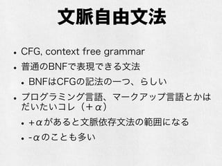 文脈自由文法
•CFG, context free grammar
•普通のBNFで表現できる文法
•BNFはCFGの記法の一つ、らしい
•プログラミング言語、マークアップ言語とかは
だいたいコレ（＋α）
•+αがあると文脈依存文法の範囲になる
•-αのことも多い
 