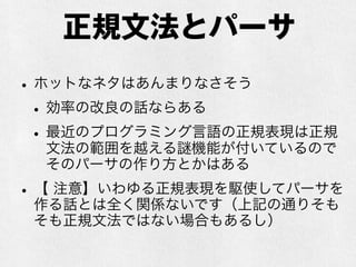 正規文法
•Regular Grammar
•いわゆる正規表現というのはこれに由来
•「正規」という訳語は良くないのでは…とい
う意見もある
•入れ子が表現できない程度の記述力しかないの
で、プログラミング言語とかには不向き
•伝統的には字句解析に使われていたりする
 