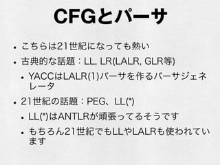 正規文法とパーサ
•ホットなネタはあんまりなさそう
•効率の改良の話ならある
•最近のプログラミング言語の正規表現は正規
文法の範囲を越える謎機能が付いているので
そのパーサの作り方とかはある
•【 注意】いわゆる正規表現を駆使してパーサを
作る話とは全く関係ないです（上記の通りそも
そも正規文法ではない場合もあるし）
 