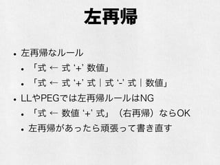 PEGとCFG
•能力的にはCFGよりも弱いらしい
•PEGで表現できないCFGがある
•が、現実的にはCFG並みの能力があると思っ
て問題なさそう
•構文規則の並び順によって解析結果が変わるの
で、順番には要注意
 
