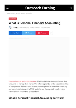 Home » What Is Personal Financial Accounting
COMPUTING
What Is Personal Financial Accounting
BY SMACC JANUARY 9, 2023  NO COMMENTS  6 MINS READ
 Facebook  Twitter  Pinterest 
Outreach Earning 
—
Financial-Accounting-software
Personal 몭nancial accounting software (PFAS) has become necessary for everyone
who wants to manage their money. This software provides all the essential modules
to help you take control of your 몭nances, including 몭nancial statements, invoicing,
and more. But what exactly is PFAS? And what are the essential modules in this
software? We’ll answer that question here!
What is Personal Financial Accounting Software?
Personal 몭nancial accounting software, or PFAS for short, is a piece of software
 