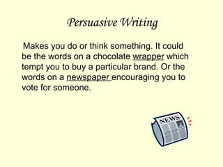 Persuasive Writing Makes you do or think something. It could be the words on a chocolate  wrapper  which tempt you to buy a particular brand. Or the words on a  newspaper  encouraging you to vote for someone. 