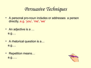 Persuasive Techniques A personal pro-noun includes or addresses  a person directly,  e.g. ‘you’, ‘me', 'we’ An adjective is a … e.g.… A rhetorical question is a… e.g.…  Repetition means… e.g.…. 