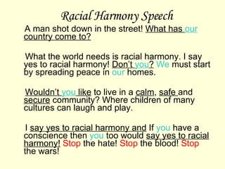 Racial Harmony Speech A man shot down in the street!  What has  our  country come to? What the world needs is racial harmony. I say yes to racial harmony!  Don’t  you ?   We  must start by spreading peace in  our  homes.  Wouldn’t  you  like  to live in a  calm ,  safe  and  secure  community? Where children of many cultures can laugh and play. I  say yes to racial harmony and  If  you  have a conscience then  you  too would  say yes to racial harmony!   Stop  the hate!  Stop  the blood!  Stop  the wars! 