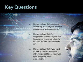1010
Key Questions
4. Do you believe that creating an
ownership mentality will improve
engagement and productivity?
5. Do you believe that if an
employee is directly responsible
for creating economic value, he
or she is entitled to a portion of
it?
6. Do you believe that if you want
to beat your competition in
attracting great talent you must
offer a superior value
proposition?
 