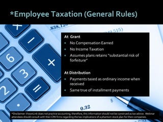 4343
*Employee Taxation (General Rules)
At Grant
 No Compensation Earned
 No Income Taxation
 Assumes plans retains “substantial risk of
forfeiture”
At Distribution
 Payments taxed as ordinary income when
received
 Same true of installment payments
*Disclaimer:VisionLink does not practice accounting; therefore, this information should not be construed as tax advice. Webinar
attendees should consult with their CPA firms regarding the tax implications of a phantom stock plan for their companies.
 