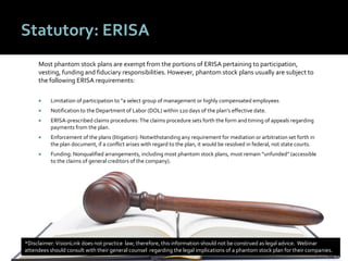 4545
Statutory: ERISA
Most phantom stock plans are exempt from the portions of ERISA pertaining to participation,
vesting, funding and fiduciary responsibilities. However, phantom stock plans usually are subject to
the following ERISA requirements:
 Limitation of participation to “a select group of management or highly compensated employees
 Notification to the Department of Labor (DOL) within 120 days of the plan’s effective date.
 ERISA-prescribed claims procedures: The claims procedure sets forth the form and timing of appeals regarding
payments from the plan.
 Enforcement of the plans (litigation): Notwithstanding any requirement for mediation or arbitration set forth in
the plan document, if a conflict arises with regard to the plan, it would be resolved in federal, not state courts.
 Funding: Nonqualified arrangements, including most phantom stock plans, must remain “unfunded” (accessible
to the claims of general creditors of the company).
*Disclaimer:VisionLink does not practice law; therefore, this information should not be construed as legal advice. Webinar
attendees should consult with their general counsel regarding the legal implications of a phantom stock plan for their companies.
 