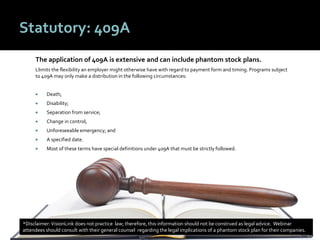 4646
Statutory: 409A
The application of 409A is extensive and can include phantom stock plans.
Llimits the flexibility an employer might otherwise have with regard to payment form and timing. Programs subject
to 409A may only make a distribution in the following circumstances:
 Death;
 Disability;
 Separation from service;
 Change in control;
 Unforeseeable emergency; and
 A specified date.
 Most of these terms have special definitions under 409A that must be strictly followed.
*Disclaimer:VisionLink does not practice law; therefore, this information should not be construed as legal advice. Webinar
attendees should consult with their general counsel regarding the legal implications of a phantom stock plan for their companies.
 