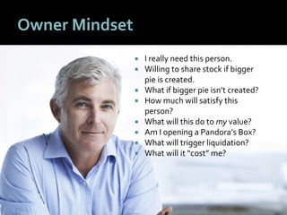 55
Owner Mindset
 I really need this person.
 Willing to share stock if bigger
pie is created.
 What if bigger pie isn’t created?
 How much will satisfy this
person?
 What will this do to my value?
 Am I opening a Pandora’s Box?
 What will trigger liquidation?
 What will it “cost” me?
 