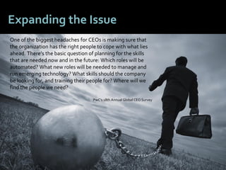 66
Expanding the Issue
One of the biggest headaches for CEOs is making sure that
the organization has the right people to cope with what lies
ahead. There’s the basic question of planning for the skills
that are needed now and in the future: Which roles will be
automated? What new roles will be needed to manage and
run emerging technology? What skills should the company
be looking for, and training their people for? Where will we
find the people we need?
PwC’s 18th Annual Global CEO Survey
 