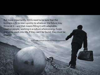 77
But more importantly, CEOs need to be sure that the
business is fit to react quickly to whatever the future may
throw at it – and that means filling it with adaptable,
creative people, working in a culture where energy fizzes
and ideas spark into life. If they can’t be found, they must be
created.
PwC’s 18th Annual Global CEO Survey (continued)
 