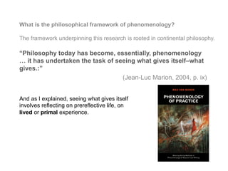 What is the philosophical framework of phenomenology?
The framework underpinning this research is rooted in continental philosophy.
“Philosophy today has become, essentially, phenomenology
… it has undertaken the task of seeing what gives itself–what
gives.:”
(Jean-Luc Marion, 2004, p. ix)
And as I explained, seeing what gives itself
involves reflecting on prereflective life, on
lived or primal experience.
 