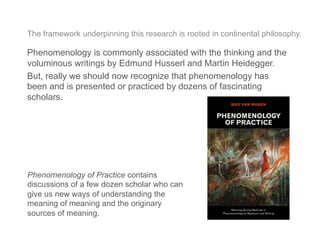 The framework underpinning this research is rooted in continental philosophy.
Phenomenology is commonly associated with the thinking and the
voluminous writings by Edmund Husserl and Martin Heidegger.
But, really we should now recognize that phenomenology has
been and is presented or practiced by dozens of fascinating
scholars.
Phenomenology of Practice contains
discussions of a few dozen scholar who can
give us new ways of understanding the
meaning of meaning and the originary
sources of meaning.
 