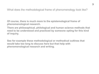 What does the methodological frame of phenomenology look like?
Of course, there is much more to the epistemological frame of
phenomenological research.
There are philosophical, philological and human science methods that
need to be understood and practiced by someone opting for this kind
of inquiry.
See for example these methodological or methodical outlines that
would take too long to discuss here but that help with
phenomenological research and writing.
3	
  
 