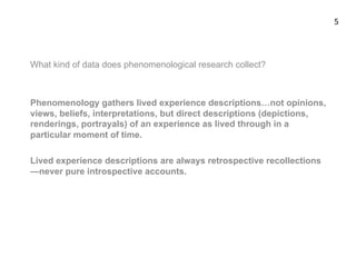 What kind of data does phenomenological research collect?
Phenomenology gathers lived experience descriptions…not opinions,
views, beliefs, interpretations, but direct descriptions (depictions,
renderings, portrayals) of an experience as lived through in a
particular moment of time.
Lived experience descriptions are always retrospective recollections
—never pure introspective accounts.
5	
  
 