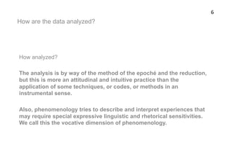 How are the data analyzed?
How analyzed?
The analysis is by way of the method of the epoché and the reduction,
but this is more an attitudinal and intuitive practice than the
application of some techniques, or codes, or methods in an
instrumental sense.
Also, phenomenology tries to describe and interpret experiences that
may require special expressive linguistic and rhetorical sensitivities.
We call this the vocative dimension of phenomenology.
6	
  
 
