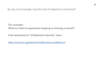 By way of an example, how this kind of research is conducted?
For example:
What is it like to experience keeping or sharing a secret?
Free download of “Childhood’s Secrets” here:
hUp://archive.org/details/childhoodssecret00vanm	
  
4	
  
 