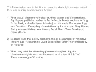The For a student new to this kind of research, what might you recommend
they read in order to understand it further?
1.  First: actual phenomenological studies: papers and dissertations.
Eg: Papers published online in Textorium, in books such as Writing
in the Dark, and selective articles in journals such Phenomenology
and Practice… Exemplary dissertations by for example, Mary Haase,
Cathy Adams, Michael van Manen, Carol Olsen, Tone Saevi, and
many others.
2.  Second: texts that clarify phenomenology as a project of reflective
inquiry. Eg: “Researching Lived Experience” and “Phenomenology
of Practice”
3.  Third: any texts by exemplary phenomenologists: Eg, the
phenomenologists such as discussed in chapters 5, 6 & 7 of
Phenomenology of Practice
7	
  
 