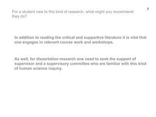 For a student new to this kind of research, what might you recommend
they do?
In addition to reading the critical and supportive literature it is vital that
one engages in relevant course work and workshops.
As well, for dissertation research one need to seek the support of
supervisor and a supervisory committee who are familiar with this kind
of human science inquiry.
7	
  
 