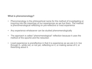 What is phenomenology?
•  Phenomenology is the philosophical name for the method of investigating or
inquiring into the meanings of our experiences as we live them. The method
is phenomenological reflecting on pre-reflective or lived experience
•  Any experience whatsoever can be studied phenomenologically
•  The approach is called “phenomenological” reflection because it uses the
method of the epoché and the reduction
•  Lived experience is prereflective in that it is experience as we are in it, live
through it—while not, or not yet, reflecting on it, or making sense of it, or
theorizing about it.
 