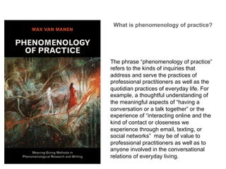 The phrase “phenomenology of practice”
refers to the kinds of inquiries that
address and serve the practices of
professional practitioners as well as the
quotidian practices of everyday life. For
example, a thoughtful understanding of
the meaningful aspects of “having a
conversation or a talk together” or the
experience of “interacting online and the
kind of contact or closeness we
experience through email, texting, or
social networks” may be of value to
professional practitioners as well as to
anyone involved in the conversational
relations of everyday living.
What is phenomenology of practice?	
  
 