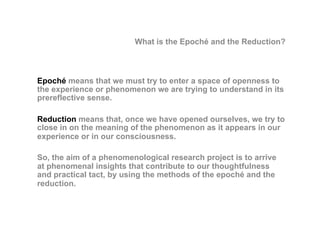 What is the Epoché and the Reduction?
Epoché means that we must try to enter a space of openness to
the experience or phenomenon we are trying to understand in its
prereflective sense.
Reduction means that, once we have opened ourselves, we try to
close in on the meaning of the phenomenon as it appears in our
experience or in our consciousness.
So, the aim of a phenomenological research project is to arrive
at phenomenal insights that contribute to our thoughtfulness
and practical tact, by using the methods of the epoché and the
reduction.
 