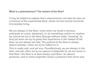What is a phenomenon? The instant of the Now?
It may be helpful to explain that a phenomenon can also be seen as
a moment of the experiential Now—these are the normal moments
of everyday living.
We are always in the Now—even when we recall a memory,
anticipate an event, daydream, or do something routine or creative:
we cannot be but in the Now (though without really “knowing” it).
And yet when we try to grasp this experience in the instant of the
Now, we are always too late. The present of the Now is always
absent already—when we try to reflect on it.
This is really odd, and yet true. Prereflectively, we are always in the
Now, and yet, when we try to capture it (objectify it), we are never in
that Now—the Now is at best always Just Now—an absent
presence, and in some enigmatic sense a presence that never was.
 