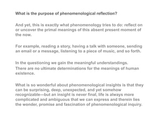 What is the purpose of phenomenological reflection?
And yet, this is exactly what phenomenology tries to do: reflect on
or uncover the primal meanings of this absent present moment of
the now.
For example, reading a story, having a talk with someone, sending
an email or a message, listening to a piece of music, and so forth.
In the questioning we gain the meaningful understandings.
There are no ultimate determinations for the meanings of human
existence.
What is so wonderful about phenomenological insights is that they
can be surprising, deep, unexpected, and yet somehow
recognizable—but an insight is never final, life is always more
complicated and ambiguous that we can express and therein lies
the wonder, promise and fascination of phenomenological inquiry.
 