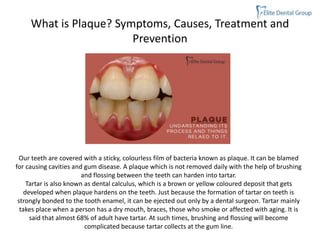 What is Plaque? Symptoms, Causes, Treatment and
Prevention
Our teeth are covered with a sticky, colourless film of bacteria known as plaque. It can be blamed
for causing cavities and gum disease. A plaque which is not removed daily with the help of brushing
and flossing between the teeth can harden into tartar.
Tartar is also known as dental calculus, which is a brown or yellow coloured deposit that gets
developed when plaque hardens on the teeth. Just because the formation of tartar on teeth is
strongly bonded to the tooth enamel, it can be ejected out only by a dental surgeon. Tartar mainly
takes place when a person has a dry mouth, braces, those who smoke or affected with aging. It is
said that almost 68% of adult have tartar. At such times, brushing and flossing will become
complicated because tartar collects at the gum line.
 