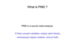 What is PMD ?
PMD is a source code analyzer.
It finds unused variables, empty catch blocks,
unnecessary object creation, and so forth.
 