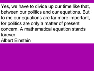 Yes, we have to divide up our time like that, between our politics and our equations. But to me our equations are far more important, for politics are only a matter of present concern. A mathematical equation stands forever.   Albert Einstein 