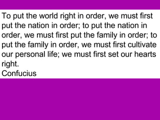 To put the world right in order, we must first put the nation in order; to put the nation in order, we must first put the family in order; to put the family in order, we must first cultivate our personal life; we must first set our hearts right.   Confucius 