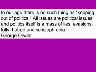 In our age there is no such thing as "keeping out of politics." All issues are political issues, and politics itself is a mass of lies, evasions, folly, hatred and schizophrenia.   George Orwell 