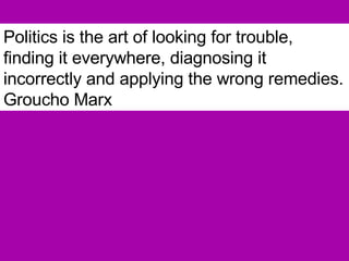 Politics is the art of looking for trouble, finding it everywhere, diagnosing it incorrectly and applying the wrong remedies.   Groucho Marx 
