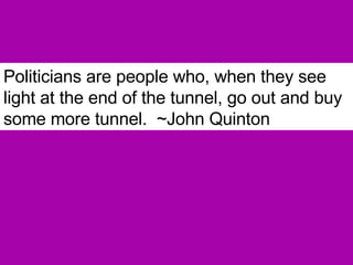 Politicians are people who, when they see light at the end of the tunnel, go out and buy some more tunnel.  ~John Quinton 