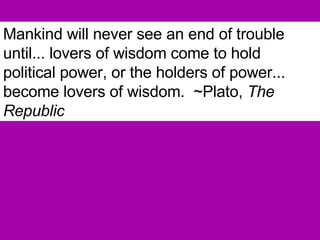 Mankind will never see an end of trouble until... lovers of wisdom come to hold political power, or the holders of power... become lovers of wisdom.  ~Plato,  The Republic 