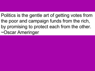 Politics is the gentle art of getting votes from the poor and campaign funds from the rich, by promising to protect each from the other.  ~Oscar Ameringer 