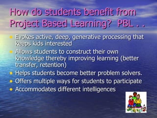 How do students benefit from Project Based Learning?  PBL . .  Evokes active, deep, generative processing that keeps kids interested Allows students to construct their own knowledge thereby improving learning (better transfer, retention) Helps students become better problem solvers. Offers multiple ways for students to participate Accommodates different intelligences 