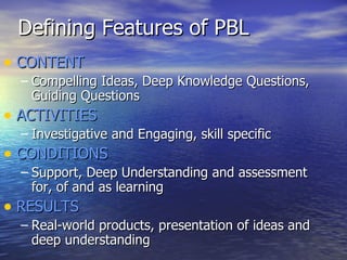 Defining Features of PBL CONTENT Compelling Ideas, Deep Knowledge Questions, Guiding Questions ACTIVITIES Investigative and Engaging, skill specific CONDITIONS Support, Deep Understanding and assessment for, of and as learning RESULTS Real-world products, presentation of ideas and deep understanding 
