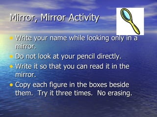 Mirror, Mirror Activity Write your name while looking only in a mirror.  Do not look at your pencil directly.  Write it so that you can read it in the mirror. Copy each figure in the boxes beside them.  Try it three times.  No erasing. 