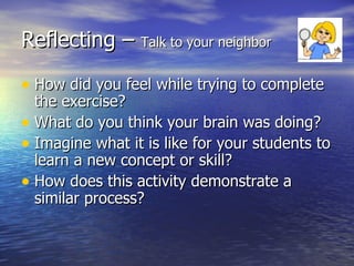 Reflecting –  Talk to your neighbor How did you feel while trying to complete the exercise? What do you think your brain was doing? Imagine what it is like for your students to learn a new concept or skill? How does this activity demonstrate a similar process? 